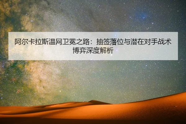 阿尔卡拉斯温网卫冕之路：抽签落位与潜在对手战术博弈深度解析
