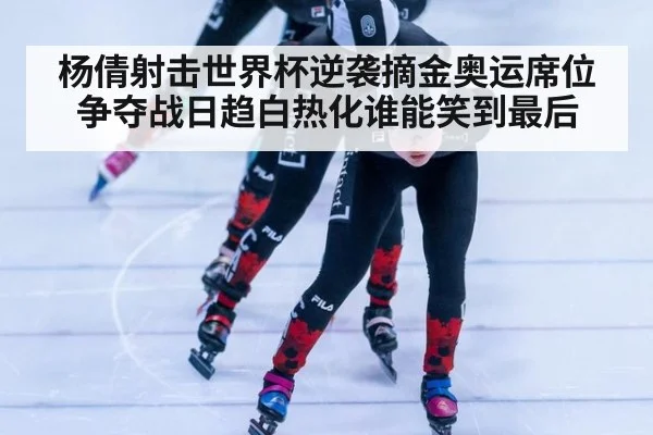 杨倩射击世界杯逆袭摘金奥运席位争夺战日趋白热化谁能笑到最后