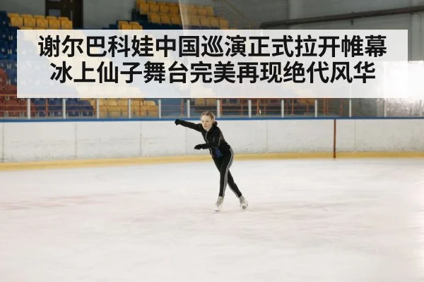 谢尔巴科娃中国巡演正式拉开帷幕冰上仙子舞台完美再现绝代风华